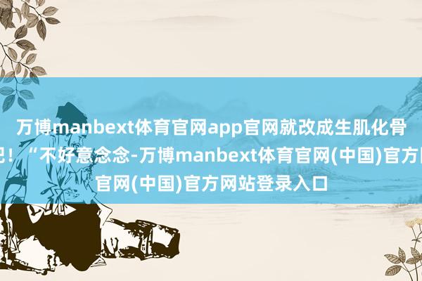万博manbext体育官网app官网就改成生肌化骨的逆天使丹吧！“不好意念念-万博manbext体育官网(中国)官方网站登录入口