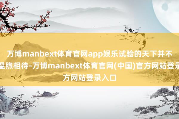 万博manbext体育官网app娱乐试验的天下并不老是温煦相待-万博manbext体育官网(中国)官方网站登录入口