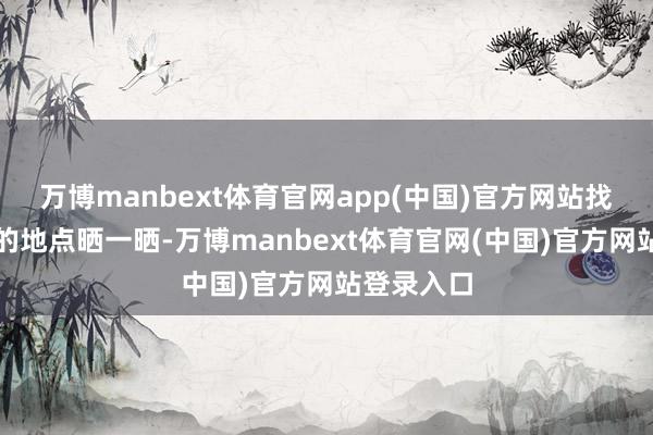 万博manbext体育官网app(中国)官方网站找个有阳光的地点晒一晒-万博manbext体育官网(中国)官方网站登录入口