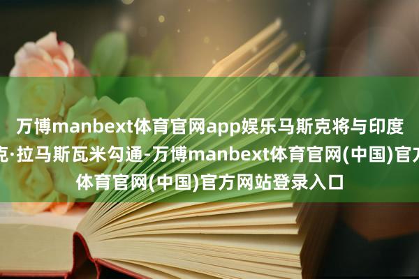 万博manbext体育官网app娱乐马斯克将与印度裔企业家维韦克·拉马斯瓦米勾通-万博manbext体育官网(中国)官方网站登录入口