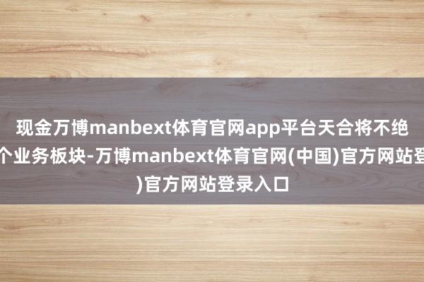 现金万博manbext体育官网app平台天合将不绝深耕各个业务板块-万博manbext体育官网(中国)官方网站登录入口