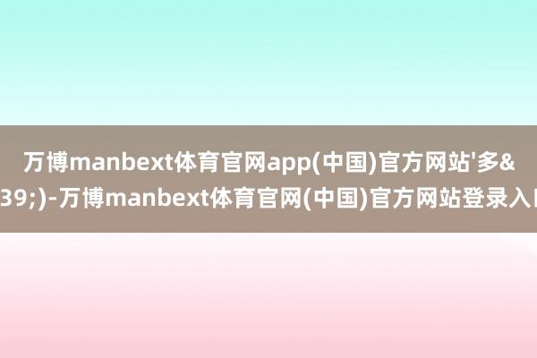 万博manbext体育官网app(中国)官方网站'多')-万博manbext体育官网(中国)官方网站登录入口
