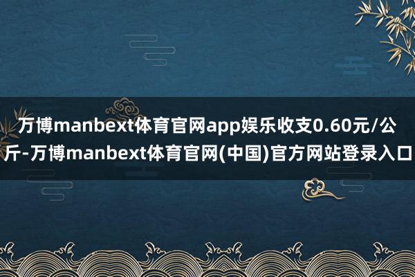 万博manbext体育官网app娱乐收支0.60元/公斤-万博manbext体育官网(中国)官方网站登录入口