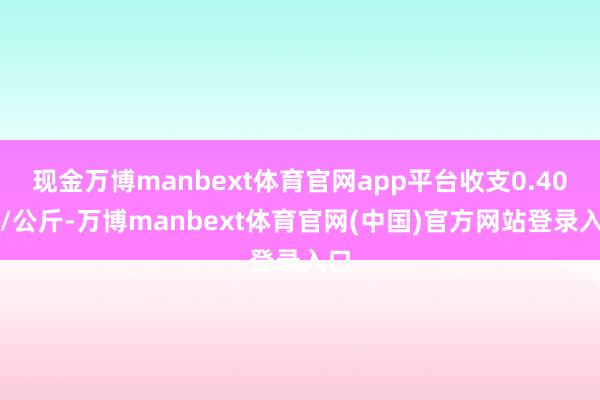 现金万博manbext体育官网app平台收支0.40元/公斤-万博manbext体育官网(中国)官方网站登录入口