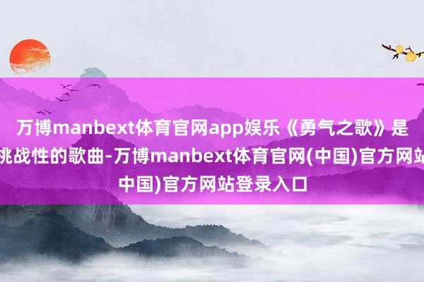 万博manbext体育官网app娱乐《勇气之歌》是一首极具挑战性的歌曲-万博manbext体育官网(中国)官方网站登录入口