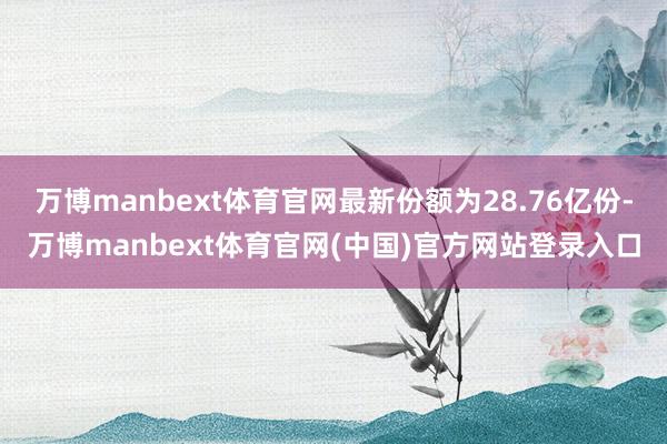万博manbext体育官网最新份额为28.76亿份-万博manbext体育官网(中国)官方网站登录入口