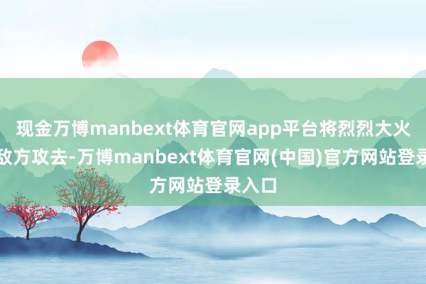 现金万博manbext体育官网app平台将烈烈大火朝着敌方攻去-万博manbext体育官网(中国)官方网站登录入口