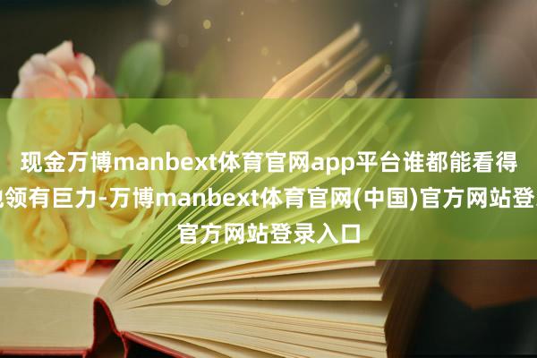 现金万博manbext体育官网app平台谁都能看得出来他领有巨力-万博manbext体育官网(中国)官方网站登录入口