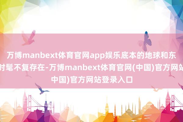万博manbext体育官网app娱乐底本的地球和东说念主类时髦不复存在-万博manbext体育官网(中国)官方网站登录入口