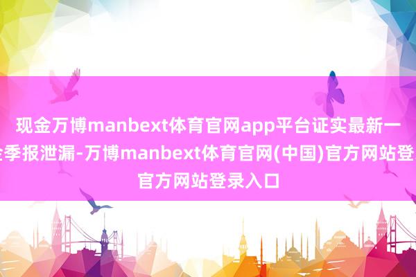 现金万博manbext体育官网app平台证实最新一期基金季报泄漏-万博manbext体育官网(中国)官方网站登录入口