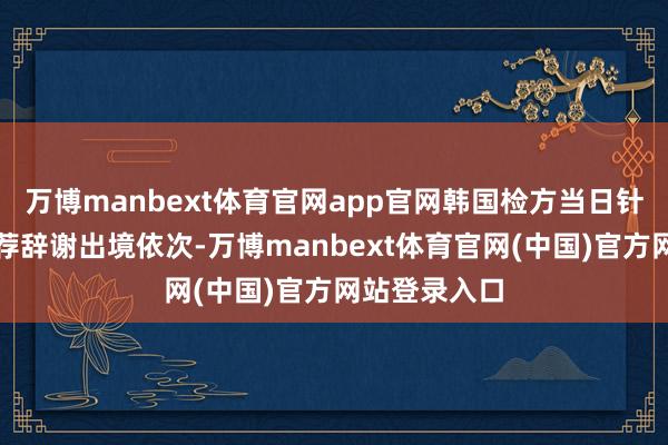 万博manbext体育官网app官网韩国检方当日针对金龙显遴荐辞谢出境依次-万博manbext体育官网(中国)官方网站登录入口