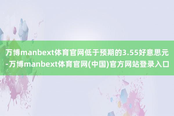 万博manbext体育官网低于预期的3.55好意思元-万博manbext体育官网(中国)官方网站登录入口