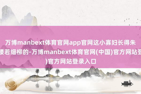 万博manbext体育官网app官网这小寡妇长得朱唇皓齿腰若细柳的-万博manbext体育官网(中国)官方网站登录入口