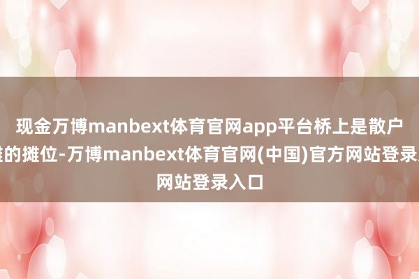 现金万博manbext体育官网app平台桥上是散户摆摊的摊位-万博manbext体育官网(中国)官方网站登录入口