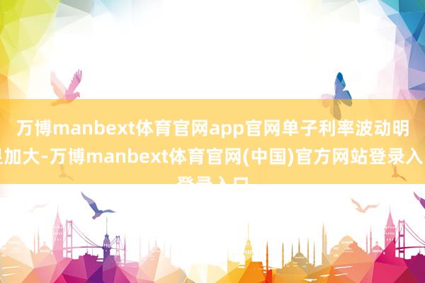 万博manbext体育官网app官网单子利率波动明显加大-万博manbext体育官网(中国)官方网站登录入口