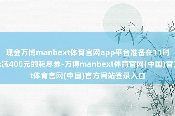 现金万博manbext体育官网app平台准备在11时抢一张满900元减400元的耗尽券-万博manbext体育官网(中国)官方网站登录入口