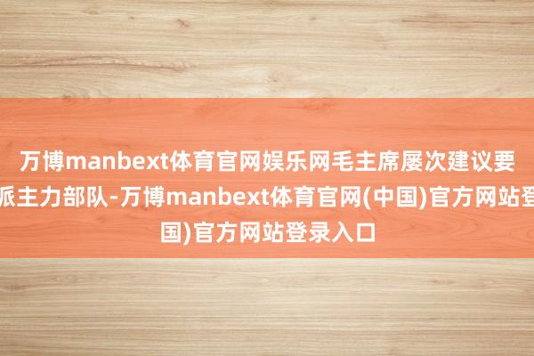万博manbext体育官网娱乐网毛主席屡次建议要向山东派主力部队-万博manbext体育官网(中国)官方网站登录入口