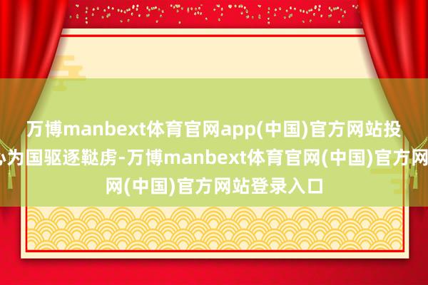 万博manbext体育官网app(中国)官方网站投笔从戎 一心为国驱逐鞑虏-万博manbext体育官网(中国)官方网站登录入口