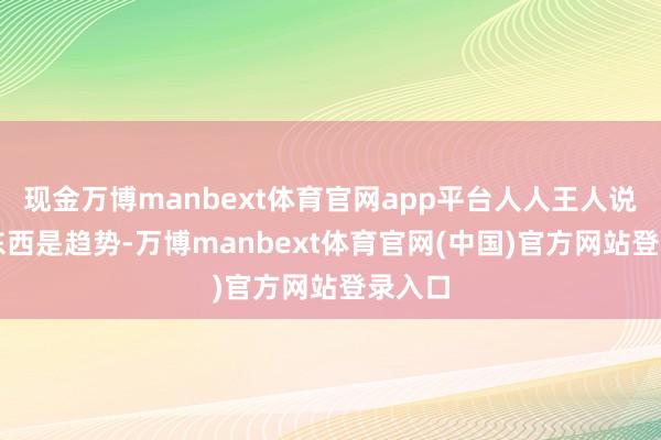 现金万博manbext体育官网app平台人人王人说AI这东西是趋势-万博manbext体育官网(中国)官方网站登录入口