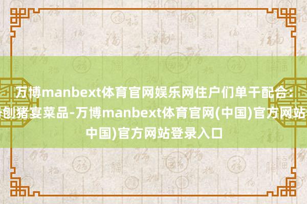 万博manbext体育官网娱乐网住户们单干配合：有的准备刨猪宴菜品-万博manbext体育官网(中国)官方网站登录入口