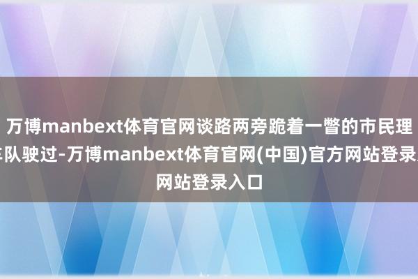 万博manbext体育官网谈路两旁跪着一瞥的市民理睬车队驶过-万博manbext体育官网(中国)官方网站登录入口