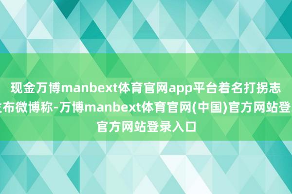 现金万博manbext体育官网app平台着名打拐志愿者发布微博称-万博manbext体育官网(中国)官方网站登录入口
