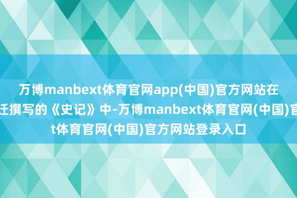万博manbext体育官网app(中国)官方网站在西汉史学家司马迁撰写的《史记》中-万博manbext体育官网(中国)官方网站登录入口