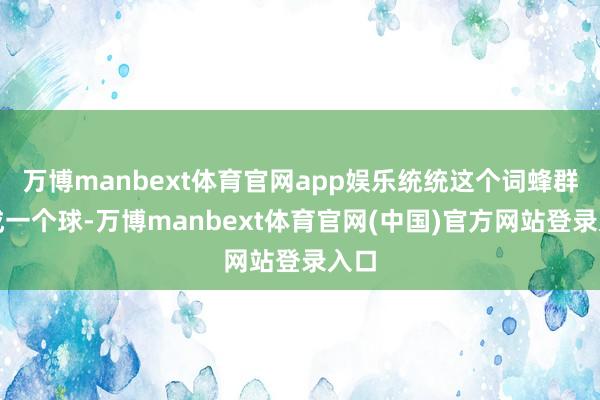 万博manbext体育官网app娱乐统统这个词蜂群缩成一个球-万博manbext体育官网(中国)官方网站登录入口