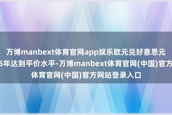 万博manbext体育官网app娱乐欧元兑好意思元汇率将在2025年达到平价水平-万博manbext体育官网(中国)官方网站登录入口