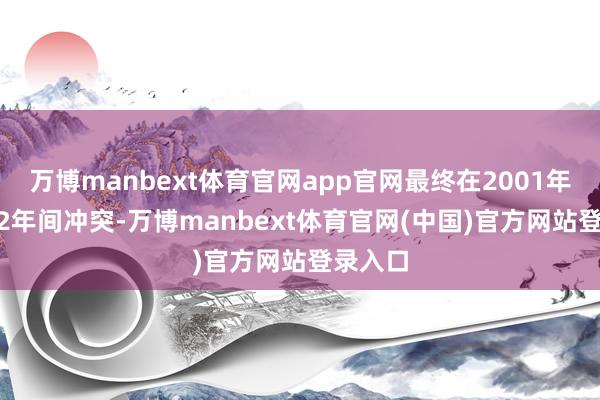 万博manbext体育官网app官网最终在2001年至2002年间冲突-万博manbext体育官网(中国)官方网站登录入口