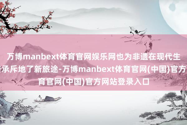 万博manbext体育官网娱乐网也为非遗在现代生计中的活化传承斥地了新旅途-万博manbext体育官网(中国)官方网站登录入口