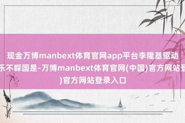 现金万博manbext体育官网app平台李隆基驱动随便享乐不睬国是-万博manbext体育官网(中国)官方网站登录入口