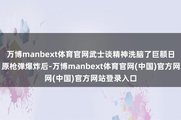 万博manbext体育官网武士谈精神洗脑了巨额日本东谈主】原枪弹爆炸后-万博manbext体育官网(中国)官方网站登录入口