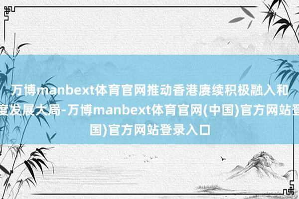 万博manbext体育官网推动香港赓续积极融入和管事国度发展大局-万博manbext体育官网(中国)官方网站登录入口