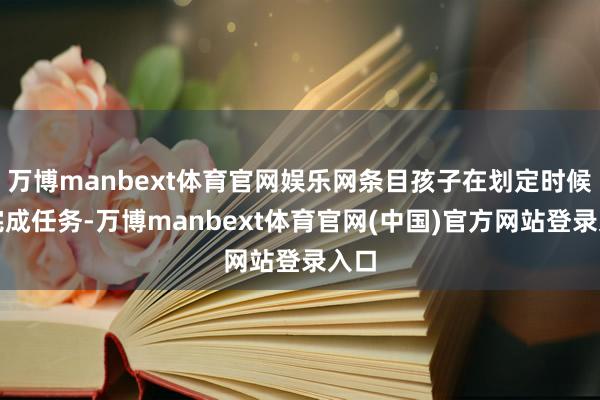 万博manbext体育官网娱乐网条目孩子在划定时候内完成任务-万博manbext体育官网(中国)官方网站登录入口