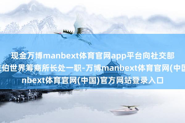 现金万博manbext体育官网app平台向社交部长巴罗建议辞去阿拉伯世界筹商所长处一职-万博manbext体育官网(中国)官方网站登录入口
