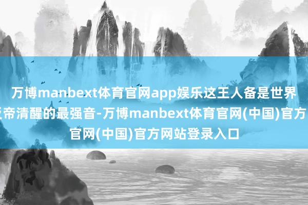 万博manbext体育官网app娱乐这王人备是世界东说念主民反帝清醒的最强音-万博manbext体育官网(中国)官方网站登录入口