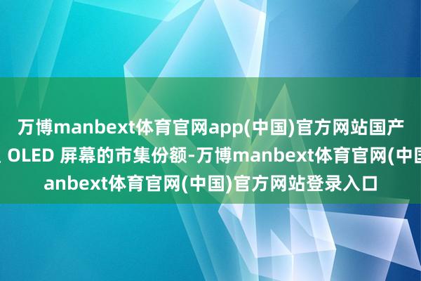 万博manbext体育官网app(中国)官方网站国产屏幕逐渐蚕食了三星 OLED 屏幕的市集份额-万博manbext体育官网(中国)官方网站登录入口