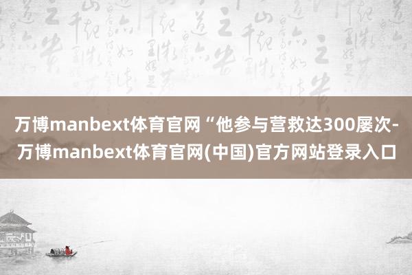 万博manbext体育官网“他参与营救达300屡次-万博manbext体育官网(中国)官方网站登录入口