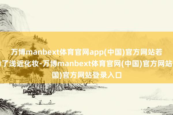 万博manbext体育官网app(中国)官方网站若是仅仅为了浅近化妆-万博manbext体育官网(中国)官方网站登录入口