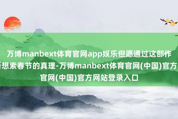 万博manbext体育官网app娱乐但愿通过这部作品让人人重新想索春节的真理-万博manbext体育官网(中国)官方网站登录入口