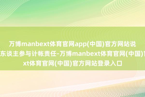 万博manbext体育官网app(中国)官方网站说一经调集跳跃1万东谈主参与计帐责任-万博manbext体育官网(中国)官方网站登录入口