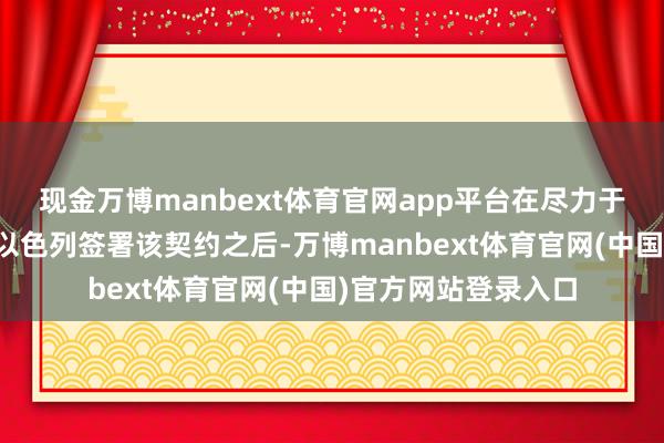现金万博manbext体育官网app平台在尽力于推动阿联酋等国与以色列签署该契约之后-万博manbext体育官网(中国)官方网站登录入口