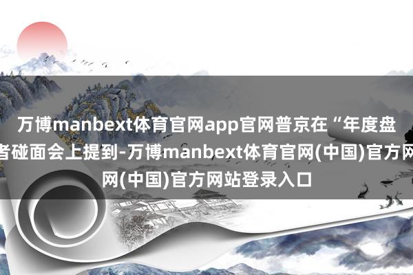 万博manbext体育官网app官网普京在“年度盘货”大型记者碰面会上提到-万博manbext体育官网(中国)官方网站登录入口