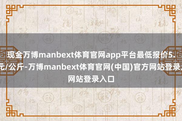 现金万博manbext体育官网app平台最低报价5.60元/公斤-万博manbext体育官网(中国)官方网站登录入口