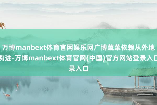 万博manbext体育官网娱乐网广博蔬菜依赖从外地购进-万博manbext体育官网(中国)官方网站登录入口
