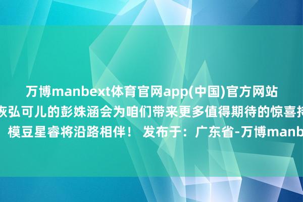 万博manbext体育官网app(中国)官方网站舞台再现高光精彩信服咱们恢弘可儿的彭姝涵会为咱们带来更多值得期待的惊喜持续加油吧！模豆星睿将沿路相伴！ 发布于：广东省-万博manbext体育官网(中国)官方网站登录入口