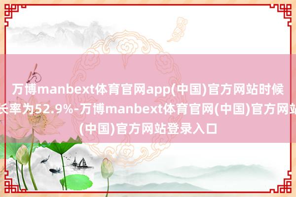 万博manbext体育官网app(中国)官方网站时候复合年增长率为52.9%-万博manbext体育官网(中国)官方网站登录入口