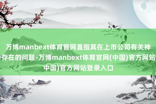 万博manbext体育官网直指其在上市公司有关神志执业中存在的问题-万博manbext体育官网(中国)官方网站登录入口
