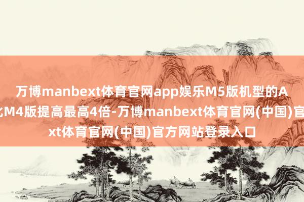 万博manbext体育官网app娱乐M5版机型的AI任务科罚速率比M4版提高最高4倍-万博manbext体育官网(中国)官方网站登录入口